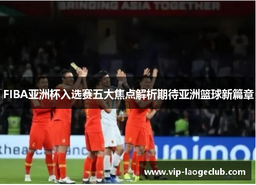 FIBA亚洲杯入选赛五大焦点解析期待亚洲篮球新篇章 FIBA亚洲杯入选赛五大焦点解析期待亚洲篮球新篇章