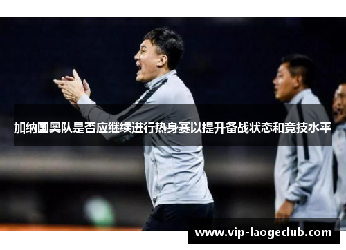 加纳国奥队是否应继续进行热身赛以提升备战状态和竞技水平