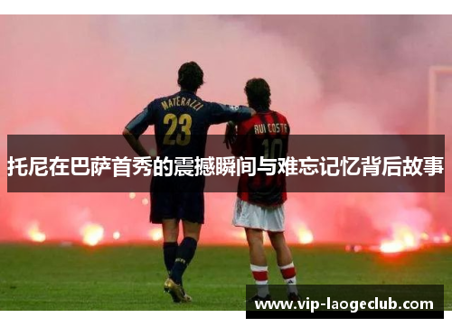 托尼在巴萨首秀的震撼瞬间与难忘记忆背后故事 托尼在巴萨首秀的震撼瞬间与难忘记忆背后故事