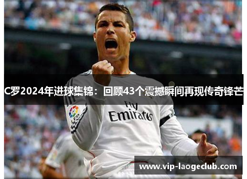 C罗2024年进球集锦:回顾43个震撼瞬间再现传奇锋芒 C罗2024年进球集锦:回顾43个震撼瞬间再现传奇锋芒