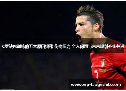 C罗缺席训练的五大原因揭秘 伤病压力 个人问题与未来规划齐头并进
