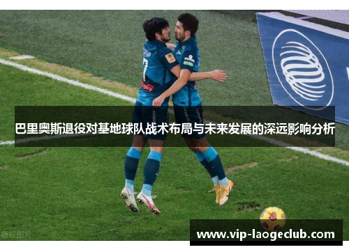 巴里奥斯退役对基地球队战术布局与未来发展的深远影响分析 巴里奥斯退役对基地球队战术布局与未来发展的深远影响分析