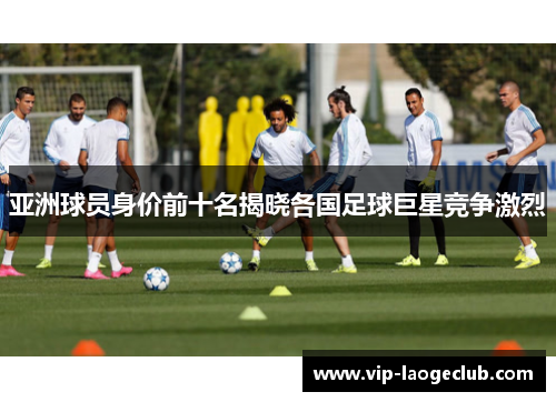 亚洲球员身价前十名揭晓各国足球巨星竞争激烈