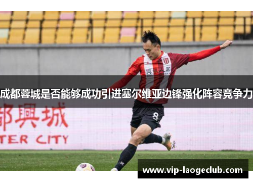 成都蓉城是否能够成功引进塞尔维亚边锋强化阵容竞争力