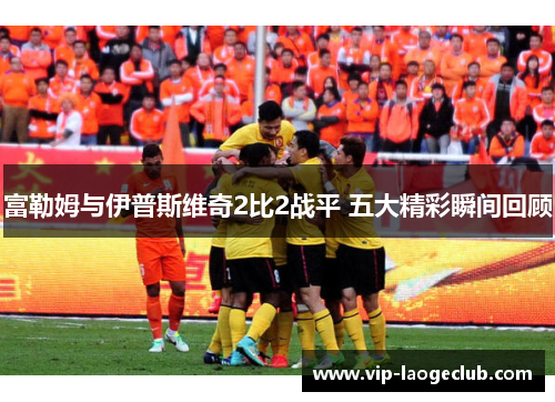 富勒姆与伊普斯维奇2比2战平 五大精彩瞬间回顾