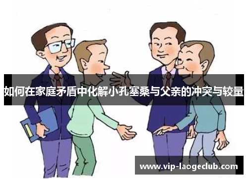 如何在家庭矛盾中化解小孔塞桑与父亲的冲突与较量