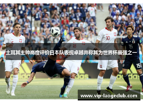 土耳其主帅高度评价日本队表现卓越并称其为世界杯最强之一 土耳其主帅高度评价日本队表现卓越并称其为世界杯最强之一