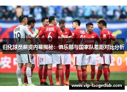 归化球员薪资内幕揭秘:俱乐部与国家队差距对比分析 归化球员薪资内幕揭秘:俱乐部与国家队差距对比分析