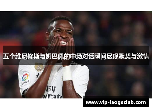 五个维尼修斯与姆巴佩的中场对话瞬间展现默契与激情