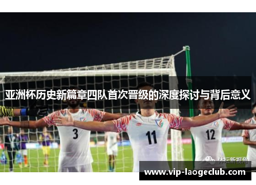 亚洲杯历史新篇章四队首次晋级的深度探讨与背后意义 亚洲杯历史新篇章四队首次晋级的深度探讨与背后意义