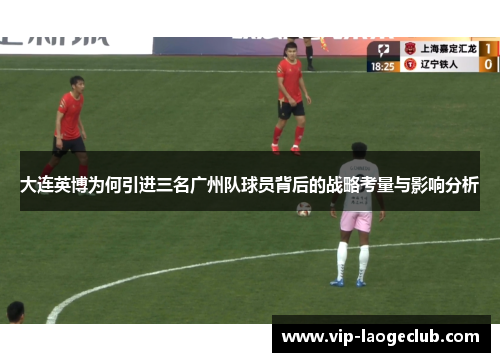 大连英博为何引进三名广州队球员背后的战略考量与影响分析 大连英博为何引进三名广州队球员背后的战略考量与影响分析