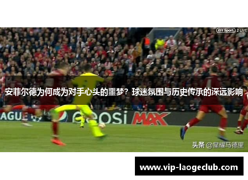 安菲尔德为何成为对手心头的噩梦?球迷氛围与历史传承的深远影响 安菲尔德为何成为对手心头的噩梦?球迷氛围与历史传承的深远影响