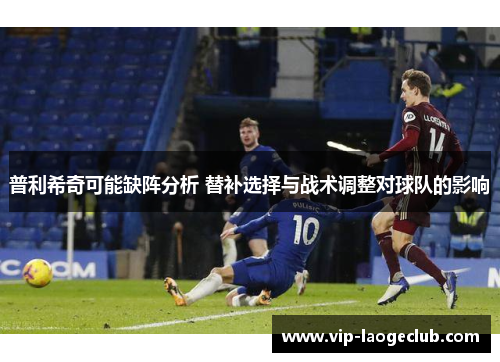 普利希奇可能缺阵分析 替补选择与战术调整对球队的影响