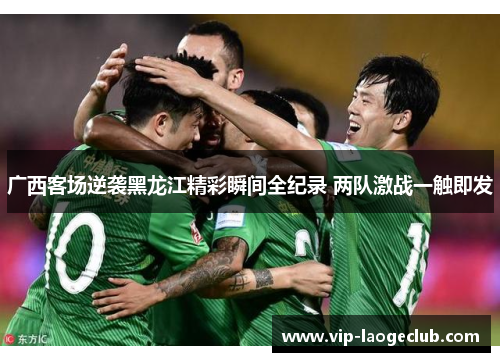 广西客场逆袭黑龙江精彩瞬间全纪录 两队激战一触即发 广西客场逆袭黑龙江精彩瞬间全纪录 两队激战一触即发