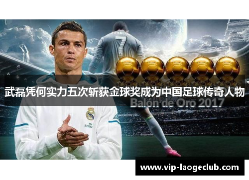 武磊凭何实力五次斩获金球奖成为中国足球传奇人物 武磊凭何实力五次斩获金球奖成为中国足球传奇人物