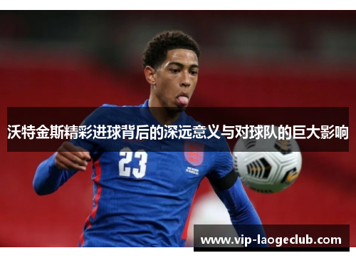 沃特金斯精彩进球背后的深远意义与对球队的巨大影响