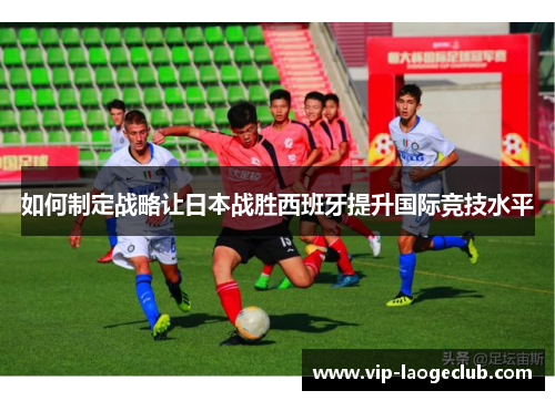 如何制定战略让日本战胜西班牙提升国际竞技水平 如何制定战略让日本战胜西班牙提升国际竞技水平