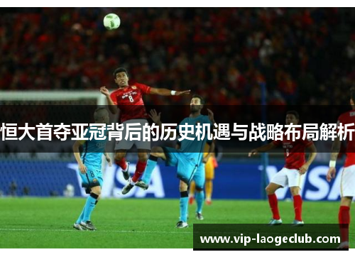 恒大首夺亚冠背后的历史机遇与战略布局解析 恒大首夺亚冠背后的历史机遇与战略布局解析