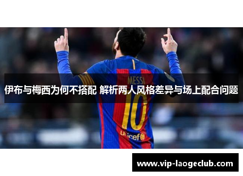 伊布与梅西为何不搭配 解析两人风格差异与场上配合问题