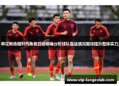 申花教练组对热身赛目标明确分析球队备战情况期待提升整体实力 申花教练组对热身赛目标明确分析球队备战情况期待提升整体实力
