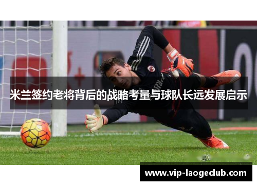 米兰签约老将背后的战略考量与球队长远发展启示 米兰签约老将背后的战略考量与球队长远发展启示