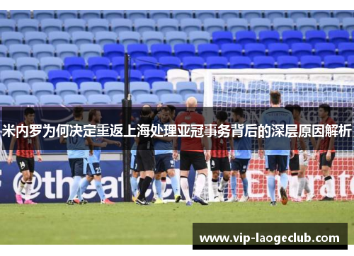 米内罗为何决定重返上海处理亚冠事务背后的深层原因解析