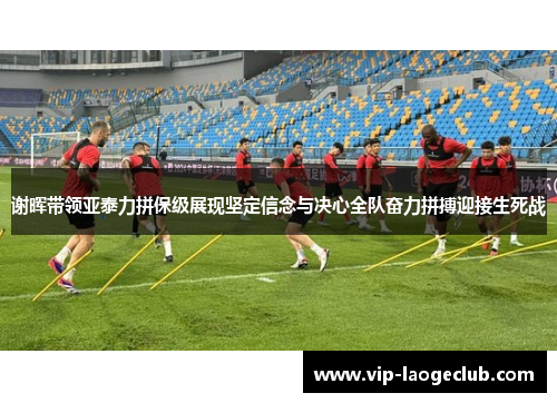 谢晖带领亚泰力拼保级展现坚定信念与决心全队奋力拼搏迎接生死战 谢晖带领亚泰力拼保级展现坚定信念与决心全队奋力拼搏迎接生死战