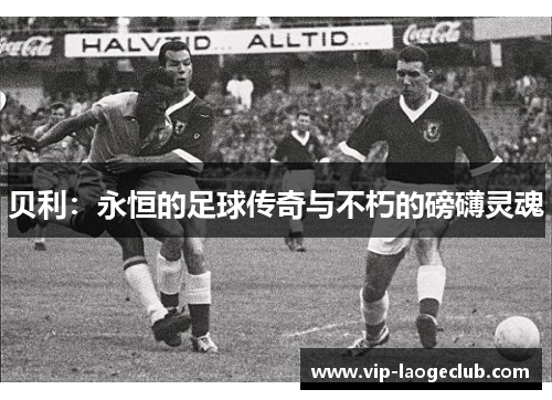 贝利:永恒的足球传奇与不朽的磅礴灵魂 贝利:永恒的足球传奇与不朽的磅礴灵魂