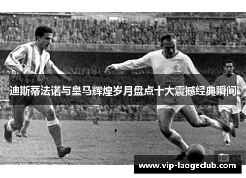 迪斯蒂法诺与皇马辉煌岁月盘点十大震撼经典瞬间 迪斯蒂法诺与皇马辉煌岁月盘点十大震撼经典瞬间