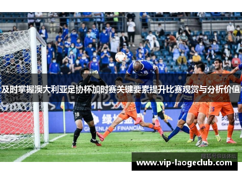 及时掌握澳大利亚足协杯加时赛关键要素提升比赛观赏与分析价值