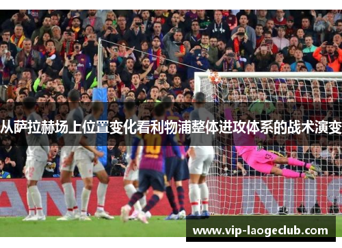 从萨拉赫场上位置变化看利物浦整体进攻体系的战术演变