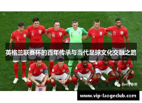 英格兰联赛杯的百年传承与当代足球文化交融之路 英格兰联赛杯的百年传承与当代足球文化交融之路