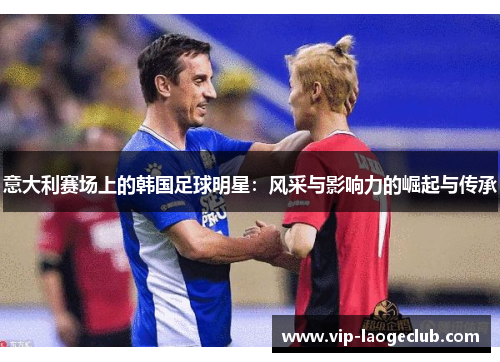意大利赛场上的韩国足球明星:风采与影响力的崛起与传承 意大利赛场上的韩国足球明星:风采与影响力的崛起与传承