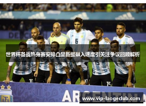 世界杯备战热身赛安排凸显新援融入速度引关注争议回顾解析