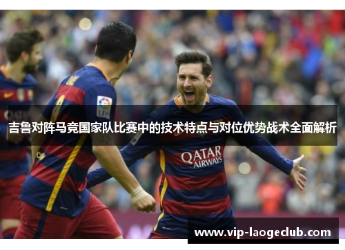 吉鲁对阵马竞国家队比赛中的技术特点与对位优势战术全面解析 吉鲁对阵马竞国家队比赛中的技术特点与对位优势战术全面解析