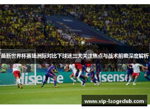最新世界杯赛场洲际对比下球迷三大关注焦点与战术前瞻深度解析 最新世界杯赛场洲际对比下球迷三大关注焦点与战术前瞻深度解析