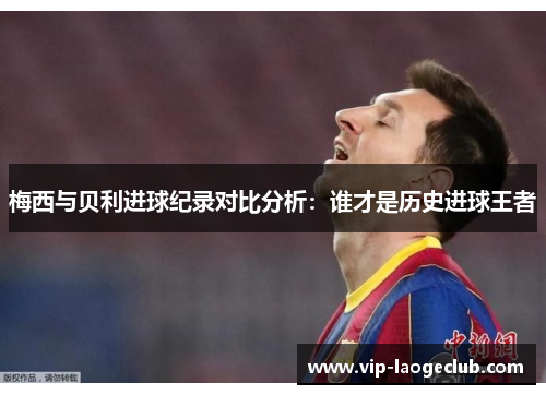 梅西与贝利进球纪录对比分析:谁才是历史进球王者 梅西与贝利进球纪录对比分析:谁才是历史进球王者