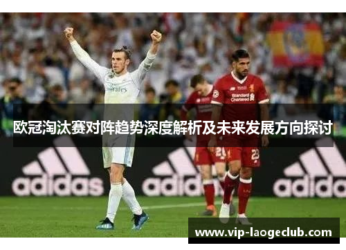 欧冠淘汰赛对阵趋势深度解析及未来发展方向探讨