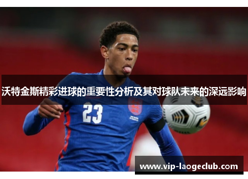 沃特金斯精彩进球的重要性分析及其对球队未来的深远影响 沃特金斯精彩进球的重要性分析及其对球队未来的深远影响