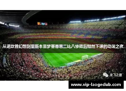 从诺坎普幻想到里斯本噩梦塞蒂恩二比八惨败后黯然下课的动荡之夜 从诺坎普幻想到里斯本噩梦塞蒂恩二比八惨败后黯然下课的动荡之夜