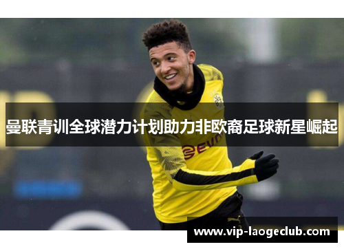 曼联青训全球潜力计划助力非欧裔足球新星崛起 曼联青训全球潜力计划助力非欧裔足球新星崛起