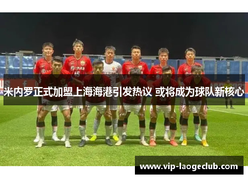 米内罗正式加盟上海海港引发热议 或将成为球队新核心 米内罗正式加盟上海海港引发热议 或将成为球队新核心