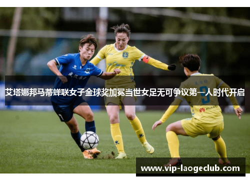 艾塔娜邦马蒂蝉联女子金球奖加冕当世女足无可争议第一人时代开启