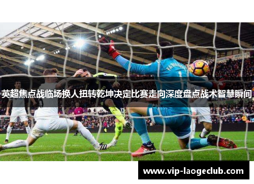 英超焦点战临场换人扭转乾坤决定比赛走向深度盘点战术智慧瞬间